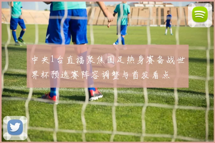 中央1台直播聚焦国足热身赛备战世界杯预选赛阵容调整与首发看点