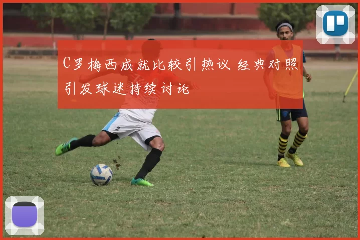 C罗梅西成就比较引热议 经典对照引发球迷持续讨论