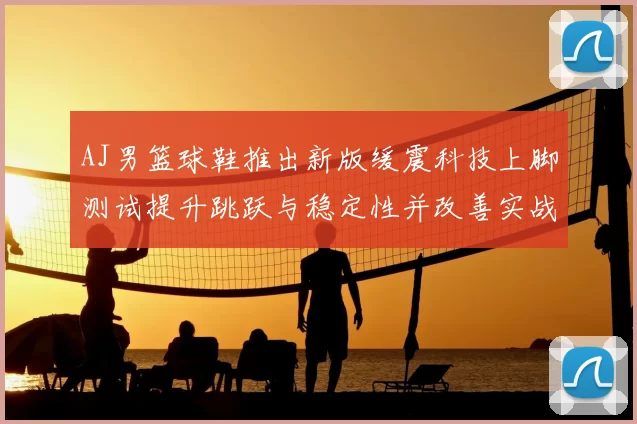 AJ男篮球鞋推出新版缓震科技上脚测试提升跳跃与稳定性并改善实战脚感