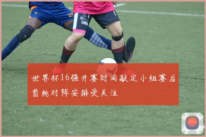 世界杯16强开赛时间敲定小组赛后首轮对阵安排受关注