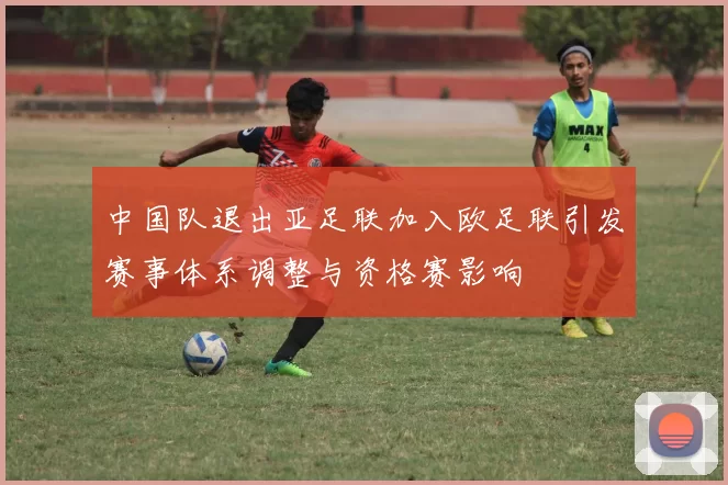 中国队退出亚足联加入欧足联引发赛事体系调整与资格赛影响