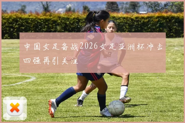 中国女足备战2026女足亚洲杯冲击四强再引关注