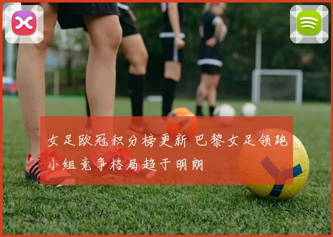 女足欧冠积分榜更新 巴黎女足领跑小组竞争格局趋于明朗