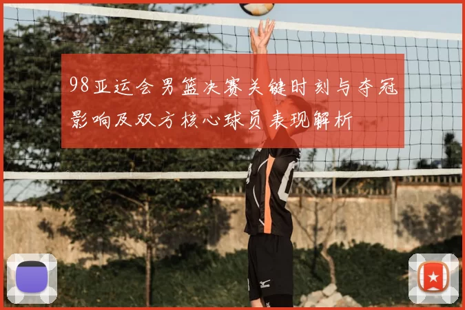 98亚运会男篮决赛关键时刻与夺冠影响及双方核心球员表现解析