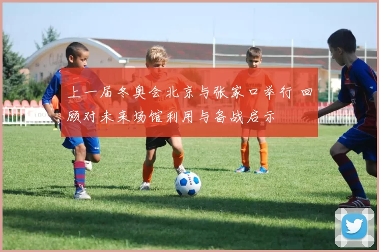 上一届冬奥会北京与张家口举行 回顾对未来场馆利用与备战启示