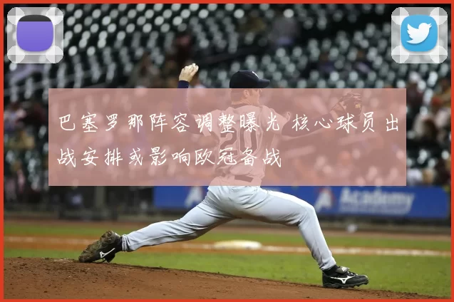 巴塞罗那阵容调整曝光 核心球员出战安排或影响欧冠备战