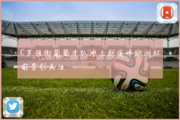 C罗领衔葡萄牙队冲击新高峰欧洲杯前景引关注
