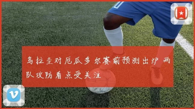 乌拉圭对厄瓜多尔赛前预测出炉 两队攻防看点受关注