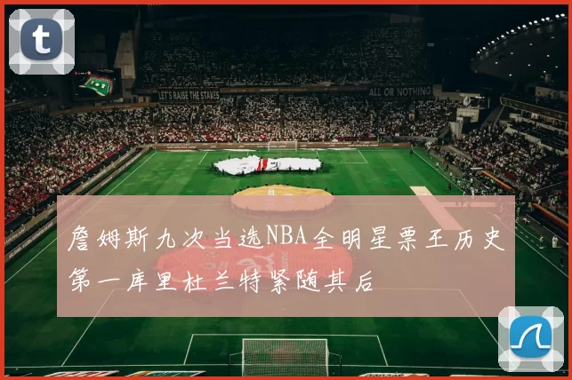 詹姆斯九次当选NBA全明星票王历史第一库里杜兰特紧随其后