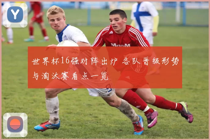 世界杯16强对阵出炉 各队晋级形势与淘汰赛看点一览