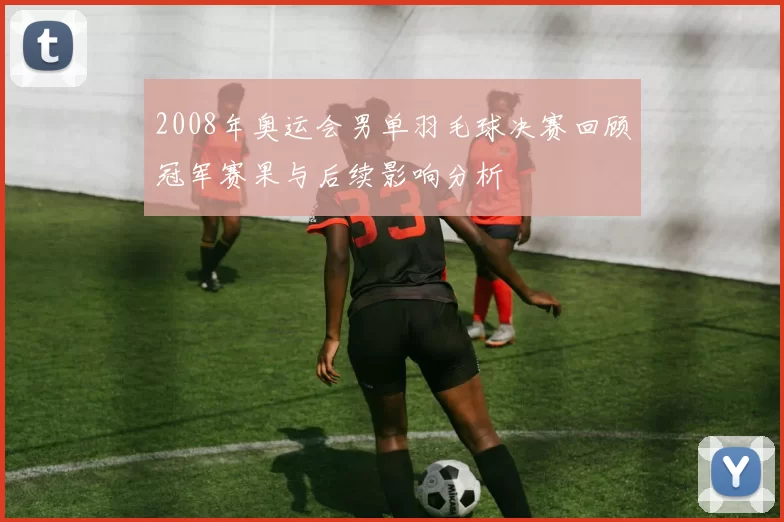 2008年奥运会男单羽毛球决赛回顾冠军赛果与后续影响分析