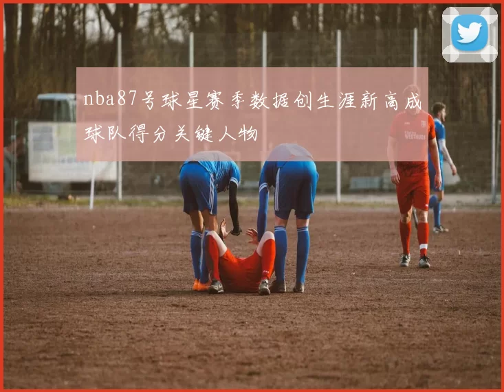 nba87号球星赛季数据创生涯新高成球队得分关键人物