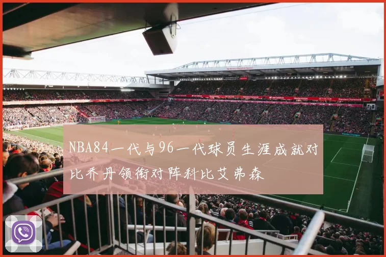 NBA84一代与96一代球员生涯成就对比乔丹领衔对阵科比艾弗森