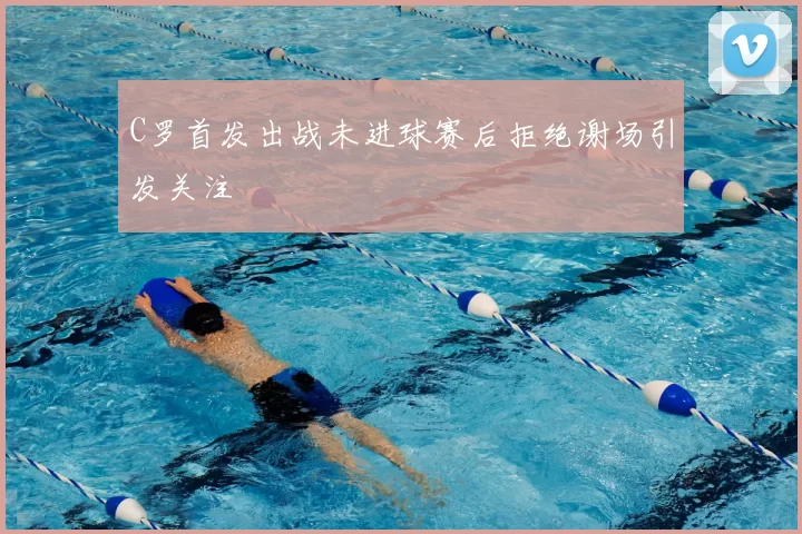C罗首发出战未进球赛后拒绝谢场引发关注