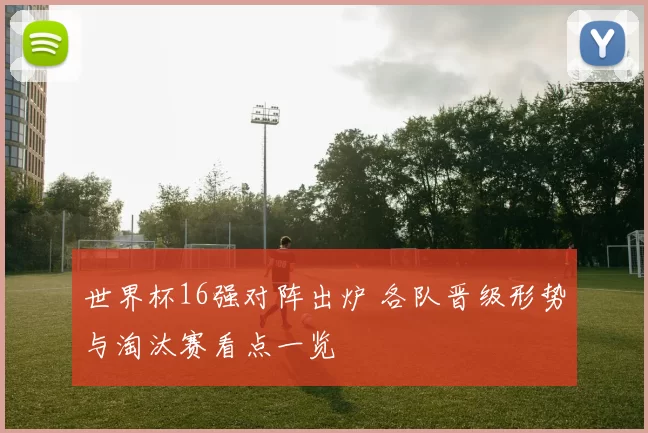 世界杯16强对阵出炉 各队晋级形势与淘汰赛看点一览