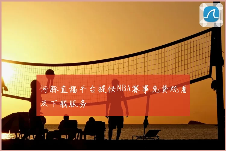 河豚直播平台提供NBA赛事免费观看及下载服务