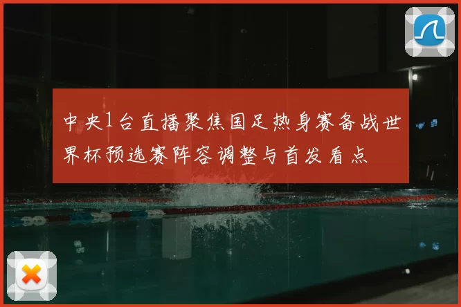 中央1台直播聚焦国足热身赛备战世界杯预选赛阵容调整与首发看点