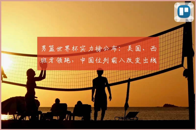 男篮世界杯实力榜公布：美国、西班牙领跑，中国位列前八改变出线前景