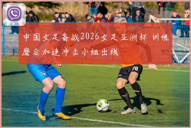 中国女足备战2026女足亚洲杯 训练磨合加速冲击小组出线