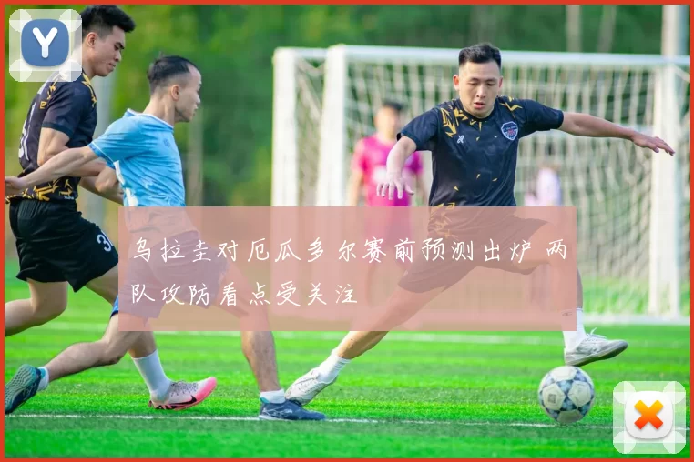 乌拉圭对厄瓜多尔赛前预测出炉 两队攻防看点受关注