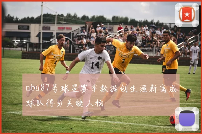nba87号球星赛季数据创生涯新高成球队得分关键人物