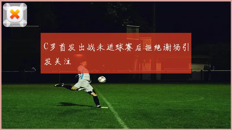 C罗首发出战未进球赛后拒绝谢场引发关注