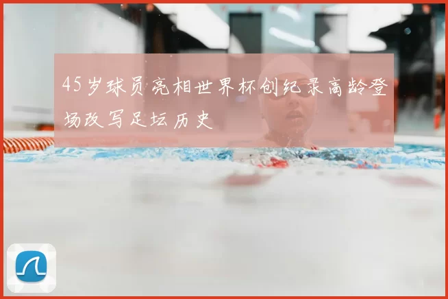 45岁球员亮相世界杯创纪录高龄登场改写足坛历史