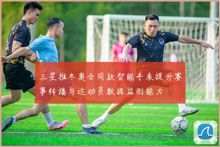 三星推冬奥会同款智能手表提升赛事转播与运动员数据监测能力