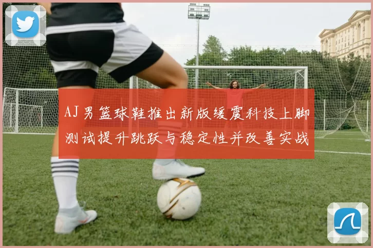 AJ男篮球鞋推出新版缓震科技上脚测试提升跳跃与稳定性并改善实战脚感