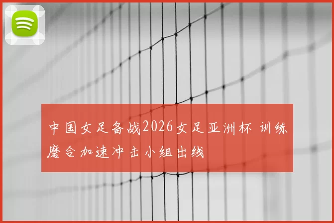中国女足备战2026女足亚洲杯 训练磨合加速冲击小组出线