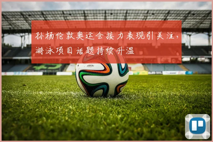 孙杨伦敦奥运会接力表现引关注,游泳项目话题持续升温