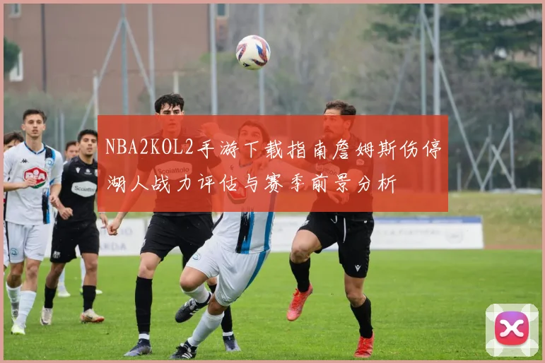 NBA2KOL2手游下载指南詹姆斯伤停湖人战力评估与赛季前景分析