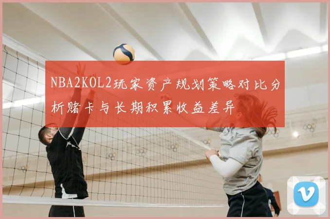 NBA2KOL2玩家资产规划策略对比分析赌卡与长期积累收益差异