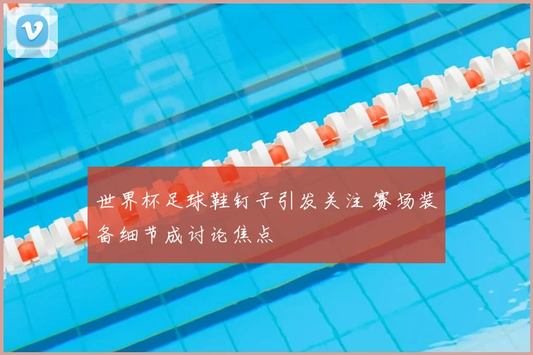 世界杯足球鞋钉子引发关注 赛场装备细节成讨论焦点