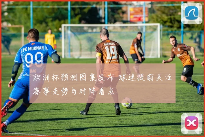 欧洲杯预测图集发布 球迷提前关注赛事走势与对阵看点