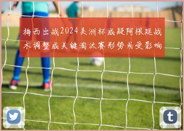 梅西出战2024美洲杯成疑阿根廷战术调整成关键淘汰赛形势或受影响